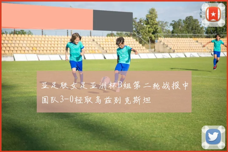 亚足联女足亚洲杯B组第二轮战报中国队3-0轻取乌兹别克斯坦