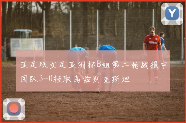 亚足联女足亚洲杯B组第二轮战报中国队3-0轻取乌兹别克斯坦