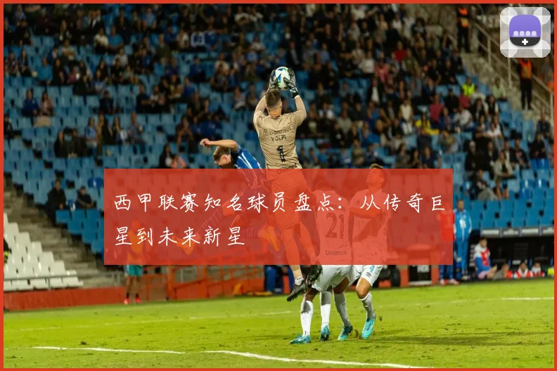 西甲联赛知名球员盘点：从传奇巨星到未来新星