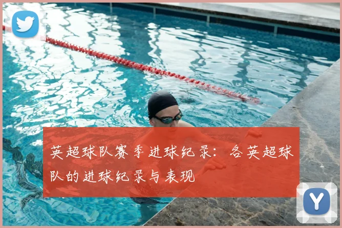 英超球队赛季进球纪录:各英超球队的进球纪录与表现